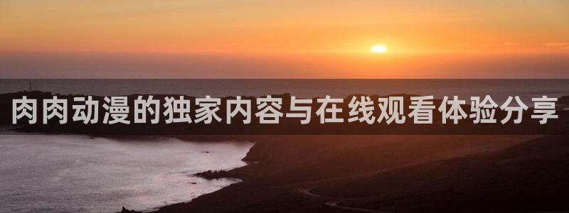 91动漫下载app：肉肉动漫的独家内容与在线观看体验分享